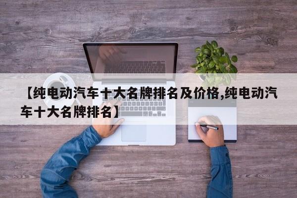 【纯电动汽车十大名牌排名及价格,纯电动汽车十大名牌排名】