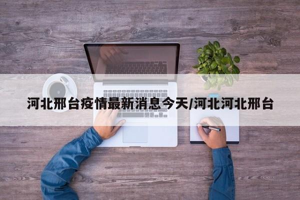 河北邢台疫情最新消息今天/河北河北邢台