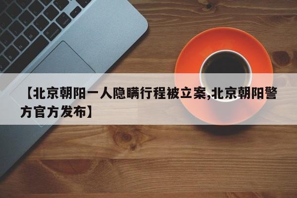 【北京朝阳一人隐瞒行程被立案,北京朝阳警方官方发布】