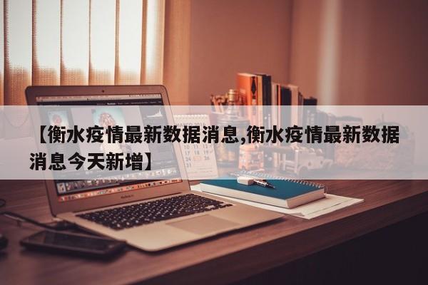 【衡水疫情最新数据消息,衡水疫情最新数据消息今天新增】