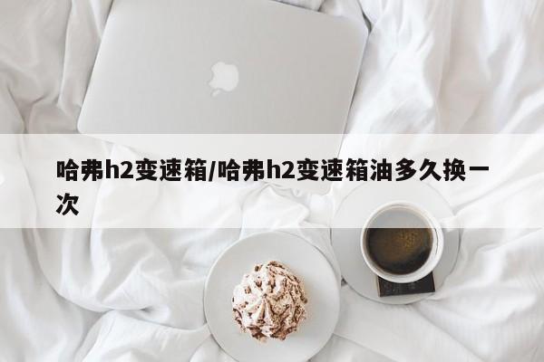 哈弗h2变速箱/哈弗h2变速箱油多久换一次