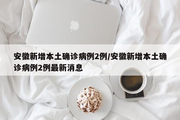 安徽新增本土确诊病例2例/安徽新增本土确诊病例2例最新消息
