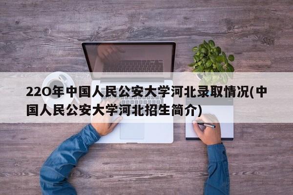 22O年中国人民公安大学河北录取情况(中国人民公安大学河北招生简介)