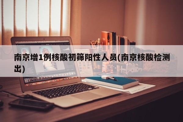南京增1例核酸初筛阳性人员(南京核酸检测出)