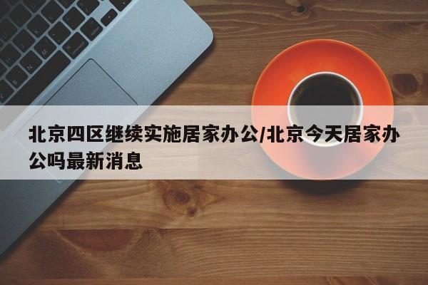 北京四区继续实施居家办公/北京今天居家办公吗最新消息