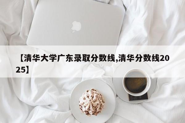 【清华大学广东录取分数线,清华分数线2025】