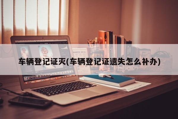车辆登记证灭(车辆登记证遗失怎么补办)