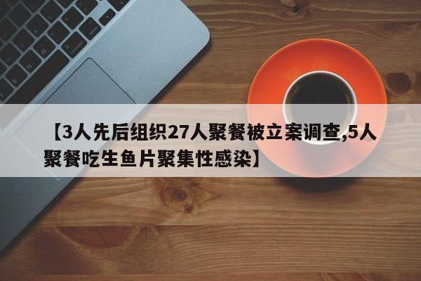 【3人先后组织27人聚餐被立案调查,5人聚餐吃生鱼片聚集性感染】
