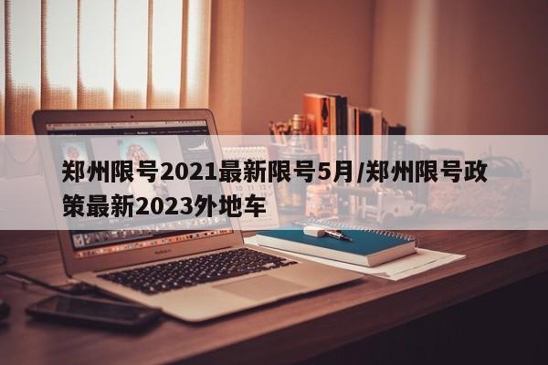 郑州限号2021最新限号5月/郑州限号政策最新2023外地车