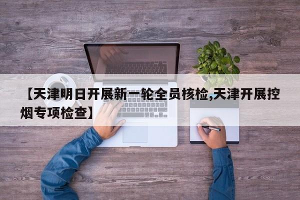 【天津明日开展新一轮全员核检,天津开展控烟专项检查】