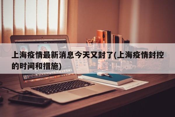 上海疫情最新消息今天又封了(上海疫情封控的时间和措施)