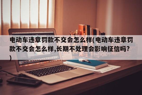 电动车违章罚款不交会怎么样(电动车违章罚款不交会怎么样,长期不处理会影响征信吗?)