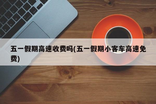 五一假期高速收费吗(五一假期小客车高速免费)