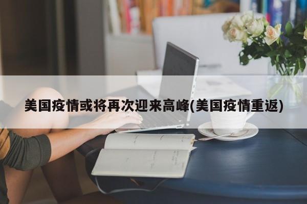 美国疫情或将再次迎来高峰(美国疫情重返)