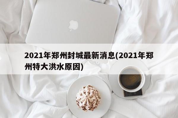2021年郑州封城最新消息(2021年郑州特大洪水原因)