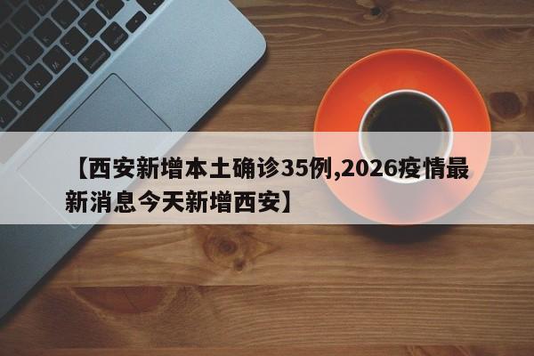 【西安新增本土确诊35例,2026疫情最新消息今天新增西安】