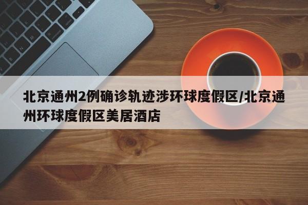 北京通州2例确诊轨迹涉环球度假区/北京通州环球度假区美居酒店