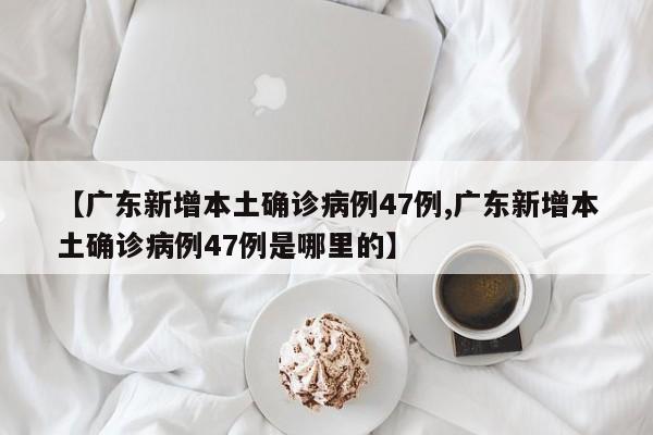【广东新增本土确诊病例47例,广东新增本土确诊病例47例是哪里的】