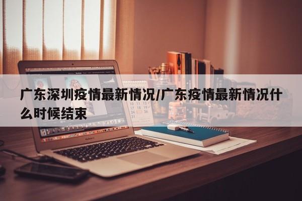 广东深圳疫情最新情况/广东疫情最新情况什么时候结束