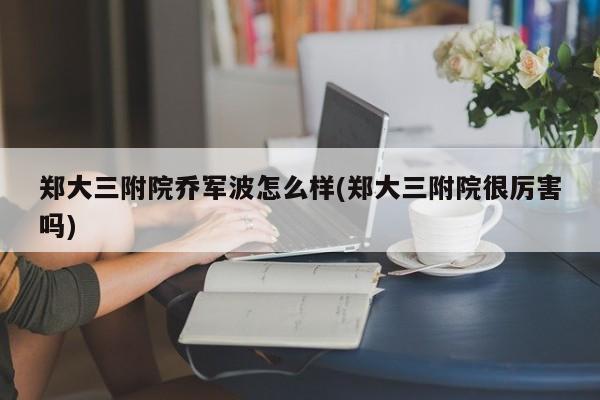 郑大三附院乔军波怎么样(郑大三附院很厉害吗)