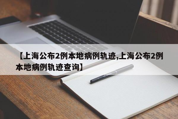 【上海公布2例本地病例轨迹,上海公布2例本地病例轨迹查询】