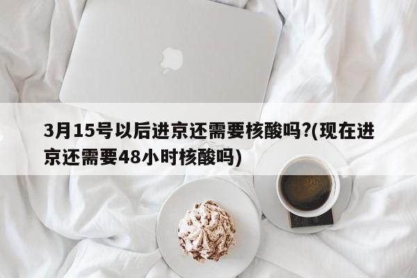 3月15号以后进京还需要核酸吗?(现在进京还需要48小时核酸吗)