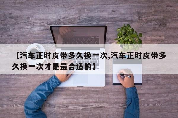 【汽车正时皮带多久换一次,汽车正时皮带多久换一次才是最合适的】