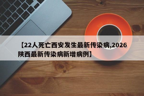 【22人死亡西安发生最新传染病,2026陕西最新传染病新增病例】