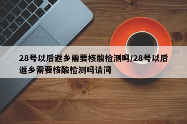 28号以后返乡需要核酸检测吗/28号以后返乡需要核酸检测吗请问